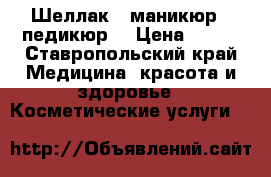 Шеллак , маникюр , педикюр  › Цена ­ 200 - Ставропольский край Медицина, красота и здоровье » Косметические услуги   